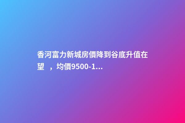 香河富力新城房價降到谷底升值在望，均價9500-10200送車位